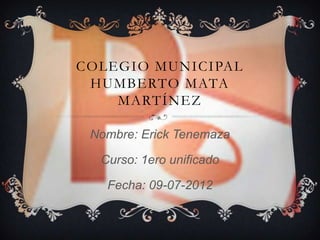 COLEGIO MUNICIPAL
 HUMBERTO MATA
    MARTÍNEZ

 Nombre: Erick Tenemaza

  Curso: 1ero unificado

   Fecha: 09-07-2012
 