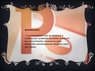 Introducción:

 presentación que se mostrará a
  La
continuación pretende ayudarlos a adquirir
los conocimientos necesarios para
desarrollar presentaciones efectivas para
sus clases.
 