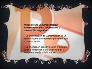Propósito de una presentación:
Presentación de la información y
orientación cognitiva

 presentación de la información es un
  La
intento neutral de informar y presentar algo
a una audiencia.

 orientación cognitiva es un intento de
  La
guiar e influenciar a una audiencia en la
interpretación de la información.
 