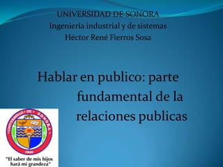 UNIVERSIDAD DE SONORA
  Ingeniería industrial y de sistemas
      Héctor René Fierros Sosa




Hablar en publico: parte
      fundamental de la
      relaciones publicas
 