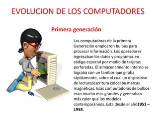 EVOLUCION DE LOS COMPUTADORES
Las computadoras de la primera
Generación emplearon bulbos para
procesar información. Los operadores
ingresaban los datos y programas en
código especial por medio de tarjetas
perforadas. El almacenamiento interno se
lograba con un tambor que giraba
rápidamente, sobre el cual un dispositivo
de lectura/escritura colocaba marcas
magnéticas. Esas computadoras de bulbos
eran mucho más grandes y generaban
más calor que los modelos
contemporáneos. Esta desde el año1951 –
1958.
Primera generación
 