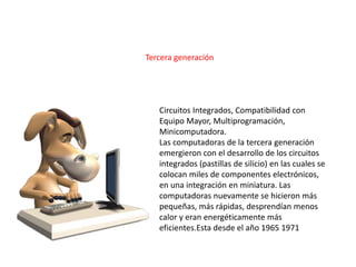 Circuitos Integrados, Compatibilidad con
Equipo Mayor, Multiprogramación,
Minicomputadora.
Las computadoras de la tercera generación
emergieron con el desarrollo de los circuitos
integrados (pastillas de silicio) en las cuales se
colocan miles de componentes electrónicos,
en una integración en miniatura. Las
computadoras nuevamente se hicieron más
pequeñas, más rápidas, desprendían menos
calor y eran energéticamente más
eficientes.Esta desde el año 1965 1971
Tercera generación
 