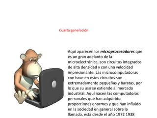 Aquí aparecen los microprocesadores que
es un gran adelanto de la
microelectrónica, son circuitos integrados
de alta densidad y con una velocidad
impresionante. Las microcomputadoras
con base en estos circuitos son
extremadamente pequeñas y baratas, por
lo que su uso se extiende al mercado
industrial. Aquí nacen las computadoras
personales que han adquirido
proporciones enormes y que han influido
en la sociedad en general sobre la
llamada. esta desde el año 1972 1938
Cuarta generación
 