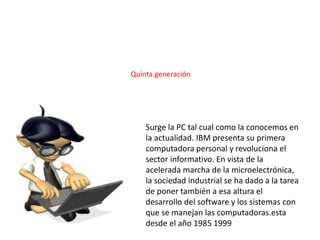 Surge la PC tal cual como la conocemos en
la actualidad. IBM presenta su primera
computadora personal y revoluciona el
sector informativo. En vista de la
acelerada marcha de la microelectrónica,
la sociedad industrial se ha dado a la tarea
de poner también a esa altura el
desarrollo del software y los sistemas con
que se manejan las computadoras.esta
desde el año 1985 1999
Quinta generación
 