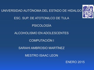 UNIVERSIDAD AUTÓNOMA DEL ESTADO DE HIDALGO
ESC. SUP. DE ATOTONILCO DE TULA
PSICOLOGÍA
ALCOHOLISMO EN ADOLESCENTES
COMPUTACIÓN l
SARAHI AMBROSIO MARTÍNEZ
MESTRO ISAAC LEON
ENERO 2015
 