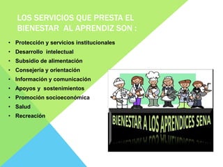 LOS SERVICIOS QUE PRESTA EL
BIENESTAR AL APRENDIZ SON :
• Protección y servicios institucionales
• Desarrollo intelectual
• Subsidio de alimentación
• Consejería y orientación
• Información y comunicación
• Apoyos y sostenimientos
• Promoción socioeconómica
• Salud
• Recreación
 