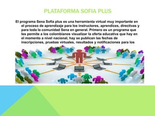 PLATAFORMA SOFIA PLUS
El programa Sena Sofía plus es una herramienta virtual muy importante en
el proceso de aprendizaje para los instructores, aprendices, directivas y
para toda la comunidad Sena en general. Primero es un programa que
les permite a los colombianos visualizar la oferta educativa que hay en
el momento a nivel nacional, hay se publican las fechas de
inscripciones, pruebas virtuales, resultados y notificaciones para los
procesos de selección.
 