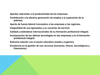 Aportes relevantes a la productividad de las empresas.
Contribución a la efectiva generación de empleo y la superación de la
pobreza.
Aporte de fuerza laboral innovadora a las empresas y las regiones.
Integralidad de sus egresados y su vocación de servicio.
Calidad y estándares internacionales de su formación profesional integral.
Incorporación de las últimas tecnologías en las empresas y en la formación
profesional integral.
Estrecha relación con el sector educativo (media y superior).
Excelencia en la gestión de sus recursos (humanos, físicos, tecnológicos y
financieros).
 