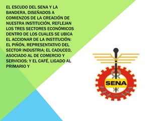 EL ESCUDO DEL SENA Y LA
BANDERA, DISEÑADOS A
COMIENZOS DE LA CREACIÓN DE
NUESTRA INSTITUCIÓN, REFLEJAN
LOS TRES SECTORES ECONÓMICOS
DENTRO DE LOS CUALES SE UBICA
EL ACCIONAR DE LA INSTITUCIÓN:
EL PIÑÓN, REPRESENTATIVO DEL
SECTOR INDUSTRIA; EL CADUCEO,
ASOCIADO AL DE COMERCIO Y
SERVICIOS; Y EL CAFÉ, LIGADO AL
PRIMARIO Y
 