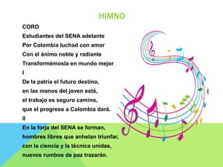 HIMNO
CORO
Estudiantes del SENA adelante
Por Colombia luchad con amor
Con el ánimo noble y radiante
Transformémosla en mundo mejor
I
De la patria el futuro destino,
en las manos del joven está,
el trabajo es seguro camino,
que el progreso a Colombia dará.
II
En la forja del SENA se forman,
hombres libres que anhelan triunfar,
con la ciencia y la técnica unidas,
nuevos rumbos de paz trazarán.
 