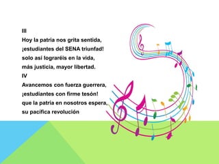 III
Hoy la patria nos grita sentida,
¡estudiantes del SENA triunfad!
solo así lograréis en la vida,
más justicia, mayor libertad.
IV
Avancemos con fuerza guerrera,
¡estudiantes con firme tesón!
que la patria en nosotros espera,
su pacífica revolución
 