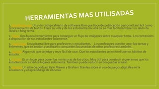 1.WordPress.org Un y de código abierto de software libre que hace de publicación personal tan fácil como
procesamiento de textos. Hace su vida y de los estudiantes la vida de su más fácil mantener un salón de
clases o blog tema.
2. Flickr Una buena herramienta para conseguir un flujo de imágenes sobre cualquier tema. Los contenidos
a disposición de sus estudiantes solamente.
3. CapaYapa! Una pizarra libre para profesores y estudiantes. Los profesores pueden crear las tareas y
exámenes, que se anotan y analizan y comparten las pruebas de otros profesores también.
4. Quizlet Algo más que tarjetas y muy fácil de usar. Que los estudiantes se inició el buenos hábitos de
estudio.
5.Tizmos Es un lugar para poner las miniaturas de los sitios. Muy útil para construir si queremos que los
estudiantes ir a ciertos lugares solamente.También puede reducir en búsquedas al azar.
6. Joomla Un sitio de podcast Kyle Mawer y Graham Stanley sobre el uso de juegos digitales en la
enseñanza y el aprendizaje de idiomas.
 