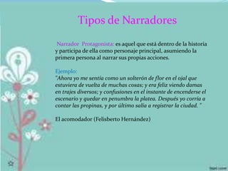 Tipos de Narradores
Narrador Protagonista: es aquel que está dentro de la historia
y participa de ella como personaje principal, asumiendo la
primera persona al narrar sus propias acciones.
Ejemplo:
"Ahora yo me sentía como un solterón de flor en el ojal que
estuviera de vuelta de muchas cosas; y era feliz viendo damas
en trajes diversos; y confusiones en el instante de encenderse el
escenario y quedar en penumbra la platea. Después yo corría a
contar las propinas, y por último salía a registrar la ciudad. "
El acomodador (Felisberto Hernández)
 