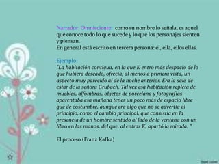 Narrador Omnisciente: como su nombre lo señala, es aquel
que conoce todo lo que sucede y lo que los personajes sienten
y piensan.
En general está escrito en tercera persona: él, ella, ellos ellas.
Ejemplo:
"La habitación contigua, en la que K entró más despacio de lo
que hubiera deseado, ofrecía, al menos a primera vista, un
aspecto muy parecido al de la noche anterior. Era la sala de
estar de la señora Grubach. Tal vez esa habitación repleta de
muebles, alfombras, objetos de porcelana y fotografías
aparentaba esa mañana tener un poco más de espacio libre
que de costumbre, aunque era algo que no se advertía al
principio, como el cambio principal, que consistía en la
presencia de un hombre sentado al lado de la ventana con un
libro en las manos, del que, al entrar K, apartó la mirada. “
El proceso (Franz Kafka)
 