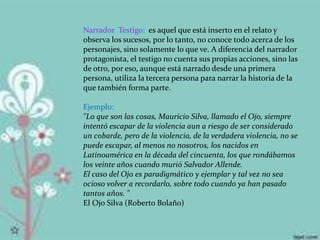 Narrador Testigo: es aquel que está inserto en el relato y
observa los sucesos, por lo tanto, no conoce todo acerca de los
personajes, sino solamente lo que ve. A diferencia del narrador
protagonista, el testigo no cuenta sus propias acciones, sino las
de otro, por eso, aunque está narrado desde una primera
persona, utiliza la tercera persona para narrar la historia de la
que también forma parte.
Ejemplo:
"Lo que son las cosas, Mauricio Silva, llamado el Ojo, siempre
intentó escapar de la violencia aun a riesgo de ser considerado
un cobarde, pero de la violencia, de la verdadera violencia, no se
puede escapar, al menos no nosotros, los nacidos en
Latinoamérica en la década del cincuenta, los que rondábamos
los veinte años cuando murió Salvador Allende.
El caso del Ojo es paradigmático y ejemplar y tal vez no sea
ocioso volver a recordarlo, sobre todo cuando ya han pasado
tantos años. "
El Ojo Silva (Roberto Bolaño)
 