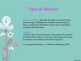 Tipos de Mundos
Mundo cotidiano: Este tipo de relato se caracteriza por
presentar gran fidelidad a la realidad representada, es
decir, la exposición del diario vivir en una comunidad y
ambiente determinados.
Ejemplo:
“Pablo se aferró instintivamente a las piernas de su padre.
Zumbábanle los oídos y el piso que huía debajo de sus pies
le producía una extraña sensación de angustia.’’
La Compuerta Número 12 - Subterra, Baldomero Lillo.
 