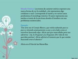 Mundo Onírico: Los textos de carácter onírico exponen una
nueva forma de ver la realidad, y de representar algo
cotidiano o real. Corresponde al sueño y en varios casos
predomina el monólogo interior. El autor representa sus
sueños a través de la escritura donde el hombre con sus
problemas existenciales.
Ejemplo:
"Era otra vez el Conejo Blanco, que volvía saltando poco a
poco y mirando ansiosamente a uno y otro lado como si
estuviera buscando algo. Alicia oyó que mascullaba para sus
adentros: "¡Ay, la Duquesa! ¡La Duquesa! ¡Por vida de mis
queridas patitas!. Alicia adivinó al instante que lo que estaba
buscando eran el abanico’’
Alicia en el País de las Maravillas
 