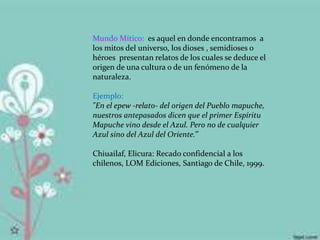 Mundo Mítico: es aquel en donde encontramos a
los mitos del universo, los dioses , semidioses o
héroes presentan relatos de los cuales se deduce el
origen de una cultura o de un fenómeno de la
naturaleza.
Ejemplo:
"En el epew -relato- del origen del Pueblo mapuche,
nuestros antepasados dicen que el primer Espíritu
Mapuche vino desde el Azul. Pero no de cualquier
Azul sino del Azul del Oriente.’’
Chiuailaf, Elicura: Recado confidencial a los
chilenos, LOM Ediciones, Santiago de Chile, 1999.
 