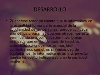 DESARROLLO
• 2Debemos tener en cuenta que la informática en
la actualidad forma parte esencial de la
cotidianidad de las personas, porque con cada
uno de los programas que nos ofrece, nos esta
permitiendo una comunicación mucho mas
avanzada que en los tiempos de nuestros
antepasados, ya que nos es mas fácil
comunicarnos con otros sin necesidad de
trasladarnos la informática es un instrumento
que se ha vuelto indispensable en la sociedad
moderna,
 