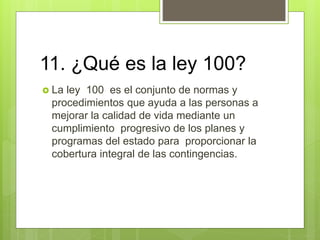 11. ¿Qué es la ley 100?
 La ley 100 es el conjunto de normas y
procedimientos que ayuda a las personas a
mejorar la calidad de vida mediante un
cumplimiento progresivo de los planes y
programas del estado para proporcionar la
cobertura integral de las contingencias.
 