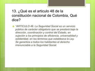 13. ¿Qué es el articulo 48 de la
constitución nacional de Colombia, Qué
dice?
 “ARTICULO 48. La Seguridad Social es un servicio
público de carácter obligatorio que se prestará bajo la
dirección, coordinación y control del Estado, en
sujeción a los principios de eficiencia, universalidad y
solidaridad, en los términos que establezca la Ley.
Se garantiza a todos los habitantes el derecho
irrenunciable a la Seguridad Social.
 