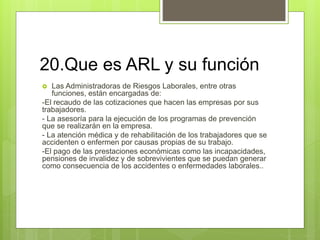 20.Que es ARL y su función
 Las Administradoras de Riesgos Laborales, entre otras
funciones, están encargadas de:
-El recaudo de las cotizaciones que hacen las empresas por sus
trabajadores.
- La asesoría para la ejecución de los programas de prevención
que se realizarán en la empresa.
- La atención médica y de rehabilitación de los trabajadores que se
accidenten o enfermen por causas propias de su trabajo.
-El pago de las prestaciones económicas como las incapacidades,
pensiones de invalidez y de sobrevivientes que se puedan generar
como consecuencia de los accidentes o enfermedades laborales..
 