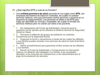 21. ¿Qué significa EPS y cual es su función?
 Una entidad promotora de salud conocida en sus siglas como EPS, son
empresas del Sistema de Salud en Colombia, las cuales no prestan
servicios médicos, sino que promueven dichos servicios a usuarios en un
esquema de aseguramiento. Las personas se afilian a las EPS para
luego ser atendidas en clínicas y hospitales, las cuales sí brindan los
servicios médicos pero no cobran por estos a los paciente.

1. Ser delegatarias del Fondo de Solidaridad y Garantía para la
captación de los aportes de los afiliados al Sistema General de Seguridad
Social en Salud.
 2. Promover la afiliación de grupos de población no cubiertos
actualmente por la Seguridad Social.
 3. Organizar la forma y mecanismos a través de los cuales los afiliados
y sus familias puedan acceder a los servicios de salud en todo el territorio
nacional.
 4. Definir procedimientos para garantizar el libre acceso de los afiliados
y sus familias.
 5. Remitir al Fondo de Solidaridad y Compensación la información
relativa a la afiliación del trabajador y su familia, a las novedades
laborales, a los recaudos por cotizaciones y a los desembolsos por el
pago de la prestación de servicios
 