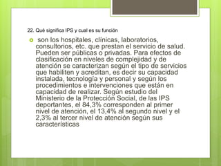 22. Qué significa IPS y cual es su función
 son los hospitales, clínicas, laboratorios,
consultorios, etc. que prestan el servicio de salud.
Pueden ser públicas o privadas. Para efectos de
clasificación en niveles de complejidad y de
atención se caracterizan según el tipo de servicios
que habiliten y acreditan, es decir su capacidad
instalada, tecnología y personal y según los
procedimientos e intervenciones que están en
capacidad de realizar. Según estudio del
Ministerio de la Protección Social, de las IPS
deportantes, el 84,3% corresponden al primer
nivel de atención, el 13,4% al segundo nivel y el
2,3% al tercer nivel de atención según sus
características
 