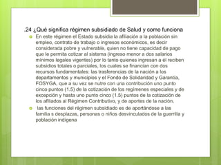 .24 ¿Qué significa régimen subsidiado de Salud y como funciona
 En este régimen el Estado subsidia la afiliación a la población sin
empleo, contrato de trabajo o ingresos económicos, es decir
considerada pobre y vulnerable, quien no tiene capacidad de pago
que le permita cotizar al sistema (ingreso menor a dos salarios
mínimos legales vigentes) por lo tanto quienes ingresan a él reciben
subsidios totales o parciales, los cuales se financian con dos
recursos fundamentales: las trasferencias de la nación a los
departamentos y municipios y el Fondo de Solidaridad y Garantía,
FOSYGA, que a su vez se nutre con una contribución uno punto
cinco puntos (1.5) de la cotización de los regímenes especiales y de
excepción y hasta uno punto cinco (1.5) puntos de la cotización de
los afiliados al Régimen Contributivo, y de aportes de la nación.
 las funciones del régimen subsidiado es de aportándose a las
familia s desplazas, personas o niños desvinculados de la guerrilla y
población indígena
 