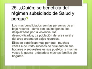 25. ¿Quién; se beneficia del
régimen subsidiado de Salud y
porque?
Los mas beneficiados son las personas de un
bajo recurso como son los indígenas ,los
desplazados por la violencia ,los
desmovilizados, La población del área rural y
del área urbana de bajos recursos.
Ellos se benefician mas por que muchas
veces a ocurrido sucesos de crueldad en sus
hogares o secuestros es sus pueblos y muchas
veces la guerra a dejado a muchas familias sin
hogares.
 