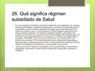 26. Qué significa régimen
subsidiado de Salud
 En este régimen el Estado subsidia la afiliación a la población sin empleo,
contrato de trabajo o ingresos económicos, es decir considerada pobre y
vulnerable, quien no tiene capacidad de pago que le permita cotizar al
sistema (ingreso menor a dos salarios mínimos legales vigentes) por lo
tanto quienes ingresan a él reciben subsidios totales o parciales, los
cuales se financian con dos recursos fundamentales: las trasferencias de
la nación a los departamentos y municipios y el Fondo de Solidaridad y
Garantía, FOSYGA, que a su vez se nutre con una contribución uno
punto cinco puntos (1.5) de la cotización de los regímenes especiales y
de excepción y hasta uno punto cinco (1.5) puntos de la cotización de los
afiliados al Régimen Contributivo, y de aportes de la nación.
 las funciones del régimen subsidiado es de aportándose a las familia s
desplazas, personas o niños desvinculados de la guerrilla y población
indígena
 