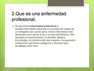 2.Que es una enfermedad
profesional.
 Se denomina enfermedad profesional a
aquella enfermedad adquirida en el puesto de trabajo de
un trabajador por cuenta ajena. Dicha enfermedad está
declarada como tal por la ley o el resto del Derecho. Son
ejemplos la neumoconiosis, la alveolitis alérgica,
la lumbalgia, el síndrome del túnel carpiano, la exposición
profesional a gérmenes patógenos y diversos tipos
de cáncer, entre otras
 