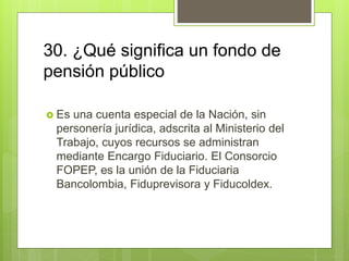 30. ¿Qué significa un fondo de
pensión público
 Es una cuenta especial de la Nación, sin
personería jurídica, adscrita al Ministerio del
Trabajo, cuyos recursos se administran
mediante Encargo Fiduciario. El Consorcio
FOPEP, es la unión de la Fiduciaria
Bancolombia, Fiduprevisora y Fiducoldex.
 