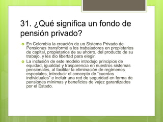 31. ¿Qué significa un fondo de
pensión privado?
 En Colombia la creación de un Sistema Privado de
Pensiones transformó a los trabajadores en propietarios
de capital, propietarios de su ahorro, del producto de su
trabajo, y les dio libertad para elegir.
 La inclusión de este modelo introdujo principios de
equidad, igualdad y trasparencia en nuestros sistemas
pensionales, al facilitar la eliminación de regímenes
especiales, introducir el concepto de “cuentas
individuales” e incluir una red de seguridad en forma de
pensiones mínimas y beneficios de vejez garantizados
por el Estado.
 
