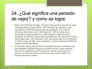 34. ¿Qué significa una pensión
de vejez? y como se logra.
 Monto de la Pensión de Vejez. El monto mensual de la pensión de vejez,
correspondiente a las primeras 1.000 semanas de cotización, será
equivalente al 6596 del ingreso base de liquidación. Por cada 50
semanas adicionales a las 1.000 hasta las 1.200 semanas, este
porcentaje se incrementará en un 296, llegando a este tiempo de
cotización al 7396 del ingreso base de liquidación. Por cada 50 semanas
adicionales a las 1.200 hasta las 1.400, este porcentaje se incrementará
en 396 en lugar del 296, hasta completar un monto máximo del 8596 del
ingreso base de liquidación.
 En el fondo publico para acceder ala pensión de vejez se requiere que
ese trabajador cotizante llegue a una edad mínima y unas semanas
mínimas de cotización y en el privado se requiere que le persona
alcance un monto de ahorro mínimo para que pueda acceder a su
derecho pensional vitalicio
 
