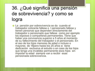 36. ¿Qué significa una pensión
de sobrevivencia? y como se
logra
 La pensión por sobrevivencia se da cuando el
trabajador cotizante fallese o l pensionado fallese y
tienen personas que dependen directamente del
trabajador o pensionado que fallese como por ejemplo
los esposos o compañeras permanentes. Tiene que
haber una convivencia superior a 5 años al momento
de su fallecimiento del trabajador o el pensionado. En
el aso de los hijos menores de edad o incluso o
mayores de 18pero hasta los 25 años si tiene
dedicación exclusiva al estudio o en caso de los hijos
que tenga una invalidez permanente esos hijos sin
importar la edad siempre van a recibir esas
pensionada sobrevivencia.
 