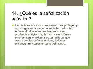 44. ¿Qué es la señalización
acústica?
 Las señales acústicas nos avisan, nos protegen y
nos dirigen en la moderna sociedad industrial.
Actúan allí donde se precisa precaución,
prudencia y vigilancia, llaman la atención en
emergencias o invitan a actuar. Al igual que
ocurre con las señales ópticas, todos as
entienden en cualquier parte del mundo.
 