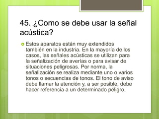 45. ¿Como se debe usar la señal
acústica?
 Estos aparatos están muy extendidos
también en la industria. En la mayoría de los
casos, las señales acústicas se utilizan para
la señalización de averías o para avisar de
situaciones peligrosas. Por norma, la
señalización se realiza mediante uno o varios
tonos o secuencias de tonos. El tono de aviso
debe llamar la atención y, a ser posible, debe
hacer referencia a un determinado peligro.
 
