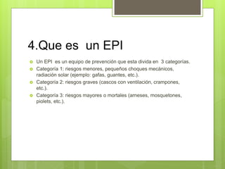 4.Que es un EPI
 Un EPI es un equipo de prevención que esta divida en 3 categorías.
 Categoría 1: riesgos menores, pequeños choques mecánicos,
radiación solar (ejemplo: gafas, guantes, etc.).
 Categoría 2: riesgos graves (cascos con ventilación, crampones,
etc.).
 Categoría 3: riesgos mayores o mortales (arneses, mosquetones,
piolets, etc.).
 