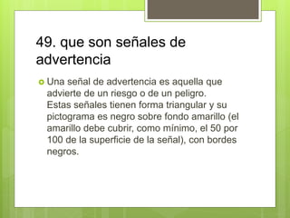 49. que son señales de
advertencia
 Una señal de advertencia es aquella que
advierte de un riesgo o de un peligro.
Estas señales tienen forma triangular y su
pictograma es negro sobre fondo amarillo (el
amarillo debe cubrir, como mínimo, el 50 por
100 de la superficie de la señal), con bordes
negros.
 