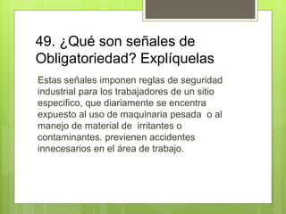 49. ¿Qué son señales de
Obligatoriedad? Explíquelas
Estas señales imponen reglas de seguridad
industrial para los trabajadores de un sitio
especifico, que diariamente se encentra
expuesto al uso de maquinaria pesada o al
manejo de material de irritantes o
contaminantes. previenen accidentes
innecesarios en el área de trabajo.
 