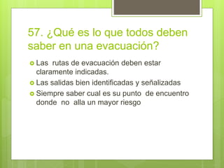 57. ¿Qué es lo que todos deben
saber en una evacuación?
 Las rutas de evacuación deben estar
claramente indicadas.
 Las salidas bien identificadas y señalizadas
 Siempre saber cual es su punto de encuentro
donde no alla un mayor riesgo
 