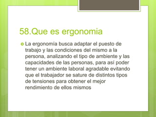 58.Que es ergonomia
 La ergonomía busca adaptar el puesto de
trabajo y las condiciones del mismo a la
persona, analizando el tipo de ambiente y las
capacidades de las personas, para así poder
tener un ambiente laboral agradable evitando
que el trabajador se sature de distintos tipos
de tensiones para obtener el mejor
rendimiento de ellos mismos
 