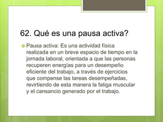 62. Qué es una pausa activa?
 Pausa activa: Es una actividad física
realizada en un breve espacio de tiempo en la
jornada laboral, orientada a que las personas
recuperen energías para un desempeño
eficiente del trabajo, a través de ejercicios
que compense las tareas desempeñadas,
revirtiendo de esta manera la fatiga muscular
y el cansancio generado por el trabajo.
 