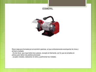 ESMERIL.
Roca negruzca formada por el corindón granoso, al que ordinariamente acompañan la mica y
el hierro oxidado
. Es tan dura, que raya todos los cuerpos, excepto el diamante, por lo que se emplea en
polvos para labrar las piedras preciosas
, acoplar cristales, deslustrar el vidrio y pulimentar los metales.
 