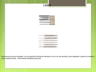 LIMAS
Instrumento de acero templado, con la superficie finamente estriada en uno o en dos sentidos, para desgastar y alisar los metales y
otras materias duras. Instrumento semejante para pulir
 