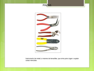 PINZAS.
Instrumento de metal, a manera de tenacillas, que sirve para coger o sujetar
cosas menudas
 