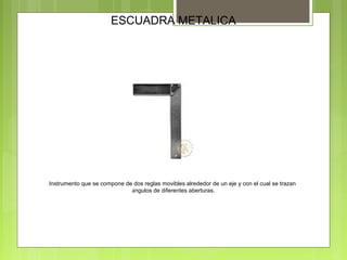 ESCUADRA METALICA
Instrumento que se compone de dos reglas movibles alrededor de un eje y con el cual se trazan
ángulos de diferentes aberturas.
 