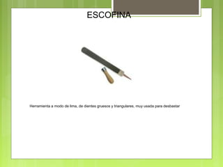 ESCOFINA
Herramienta a modo de lima, de dientes gruesos y triangulares, muy usada para desbastar
 