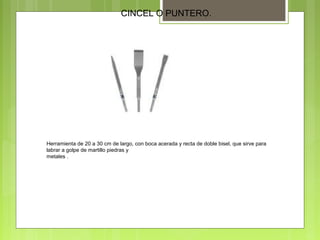 CINCEL O PUNTERO.
Herramienta de 20 a 30 cm de largo, con boca acerada y recta de doble bisel, que sirve para
labrar a golpe de martillo piedras y
metales .
 